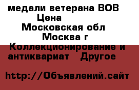 медали ветерана ВОВ › Цена ­ 1 500 - Московская обл., Москва г. Коллекционирование и антиквариат » Другое   